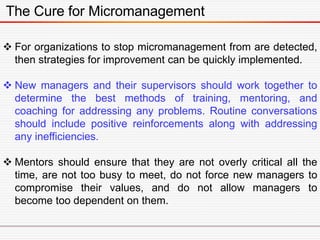 The Cure for Micromanagement
 For organizations to stop micromanagement from are detected,
then strategies for improvement can be quickly implemented.
 New managers and their supervisors should work together to
determine the best methods of training, mentoring, and
coaching for addressing any problems. Routine conversations
should include positive reinforcements along with addressing
any inefficiencies.
 Mentors should ensure that they are not overly critical all the
time, are not too busy to meet, do not force new managers to
compromise their values, and do not allow managers to
become too dependent on them.
 