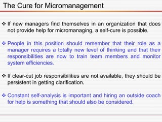 The Cure for Micromanagement
 If new managers find themselves in an organization that does
not provide help for micromanaging, a self-cure is possible.
 People in this position should remember that their role as a
manager requires a totally new level of thinking and that their
responsibilities are now to train team members and monitor
system efficiencies.
 If clear-cut job responsibilities are not available, they should be
persistent in getting clarification.
 Constant self-analysis is important and hiring an outside coach
for help is something that should also be considered.
 