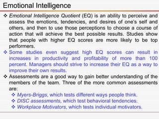 Emotional Intelligence
 Emotional Intelligence Quotient (EQ) is an ability to perceive and
assess the emotions, tendencies, and desires of one’s self and
others, and then to use those perceptions to choose a course of
action that will achieve the best possible results. Studies show
that people with higher EQ scores are more likely to be top
performers.
 Some studies even suggest high EQ scores can result in
increases in productivity and profitability of more than 100
percent. Managers should strive to increase their EQ as a way to
improve their own results.
 Assessments are a good way to gain better understanding of the
members of the team. Three of the more common assessments
are:
 Myers-Briggs, which tests different ways people think.
 DISC assessments, which test behavioral tendencies.
 Workplace Motivators, which tests individual motivators.
 