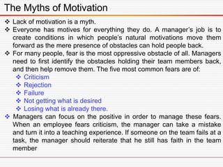 The Myths of Motivation
 Lack of motivation is a myth.
 Everyone has motives for everything they do. A manager’s job is to
create conditions in which people’s natural motivations move them
forward as the mere presence of obstacles can hold people back.
 For many people, fear is the most oppressive obstacle of all. Managers
need to first identify the obstacles holding their team members back,
and then help remove them. The five most common fears are of:
 Criticism
 Rejection
 Failure
 Not getting what is desired
 Losing what is already there.
 Managers can focus on the positive in order to manage these fears.
When an employee fears criticism, the manager can take a mistake
and turn it into a teaching experience. If someone on the team fails at a
task, the manager should reiterate that he still has faith in the team
member
 