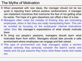The Myths of Motivation
 When presented with new ideas, the manager should not be too
quick in rejecting them without positive reinforcement. A manager
can implement incentives that overcome the fear of not getting what
he wants. The hope of a gain elsewhere can offset a fear of a loss.
 Managers often make the mistake of thinking they are motivating
employees, when in fact they are really manipulating them. This can
be avoided by focusing on the employees’ internal motivations
rather than the manager’s expectations of what should motivate
them.
 To bring out people’s passions, managers should learn what
motivates them from within. Managers should also provide a safe
environment where employees can engage and feel valued.
 This type of environment can help managers adopt a win/win
attitude whereby they seriously consider the team’s wants and
needs and not just assume they know what these wants and needs
are.
 