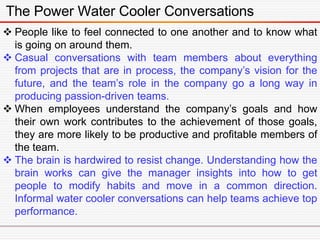 The Power Water Cooler Conversations
 People like to feel connected to one another and to know what
is going on around them.
 Casual conversations with team members about everything
from projects that are in process, the company’s vision for the
future, and the team’s role in the company go a long way in
producing passion-driven teams.
 When employees understand the company’s goals and how
their own work contributes to the achievement of those goals,
they are more likely to be productive and profitable members of
the team.
 The brain is hardwired to resist change. Understanding how the
brain works can give the manager insights into how to get
people to modify habits and move in a common direction.
Informal water cooler conversations can help teams achieve top
performance.
 