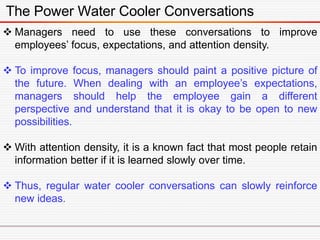 The Power Water Cooler Conversations
 Managers need to use these conversations to improve
employees’ focus, expectations, and attention density.
 To improve focus, managers should paint a positive picture of
the future. When dealing with an employee’s expectations,
managers should help the employee gain a different
perspective and understand that it is okay to be open to new
possibilities.
 With attention density, it is a known fact that most people retain
information better if it is learned slowly over time.
 Thus, regular water cooler conversations can slowly reinforce
new ideas.
 