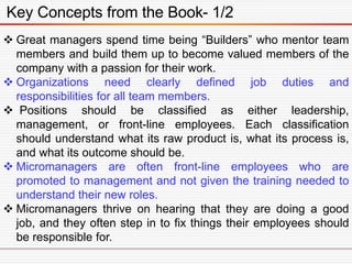 Key Concepts from the Book- 1/2
 Great managers spend time being “Builders” who mentor team
members and build them up to become valued members of the
company with a passion for their work.
 Organizations need clearly defined job duties and
responsibilities for all team members.
 Positions should be classified as either leadership,
management, or front-line employees. Each classification
should understand what its raw product is, what its process is,
and what its outcome should be.
 Micromanagers are often front-line employees who are
promoted to management and not given the training needed to
understand their new roles.
 Micromanagers thrive on hearing that they are doing a good
job, and they often step in to fix things their employees should
be responsible for.
 