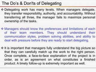 The Do’s & Don'ts of Delegating
 Delegating work has many levels. When managers delegate,
they transfer responsibility, authority, and accountability. Without
transferring all three, the manager fails to maximize personal
ownership of the tasks.
 Managers should know the preferences and limitations of each
of their team members. They should understand their
communication styles, problem solving abilities, and ability to
deal with pressure before they are ready to start delegating.
 It is important that managers fully understand the big picture so
that they can carefully match up the work to the right person.
Once complete, a face-to-face explanation of the project is in
order, as is an agreement on what constitutes a finished
product. A timely follow-up is extremely important as well.
 