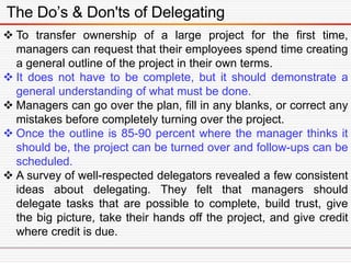 The Do’s & Don'ts of Delegating
 To transfer ownership of a large project for the first time,
managers can request that their employees spend time creating
a general outline of the project in their own terms.
 It does not have to be complete, but it should demonstrate a
general understanding of what must be done.
 Managers can go over the plan, fill in any blanks, or correct any
mistakes before completely turning over the project.
 Once the outline is 85-90 percent where the manager thinks it
should be, the project can be turned over and follow-ups can be
scheduled.
 A survey of well-respected delegators revealed a few consistent
ideas about delegating. They felt that managers should
delegate tasks that are possible to complete, build trust, give
the big picture, take their hands off the project, and give credit
where credit is due.
 