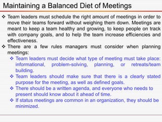 Maintaining a Balanced Diet of Meetings
 Team leaders must schedule the right amount of meetings in order to
move their teams forward without weighing them down. Meetings are
meant to keep a team healthy and growing, to keep people on track
with company goals, and to help the team increase efficiencies and
effectiveness.
 There are a few rules managers must consider when planning
meetings:
 Team leaders must decide what type of meeting must take place:
informational, problem-solving, planning, or retreats/team
building.
 Team leaders should make sure that there is a clearly stated
purpose for the meeting, as well as defined goals.
 There should be a written agenda, and everyone who needs to
present should know about it ahead of time.
 If status meetings are common in an organization, they should be
minimized.
 