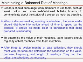 Maintaining a Balanced Diet of Meetings
 Leaders should encourage team members to use tools, such as
email, wikis, and even old-fashioned bulletin boards, to
communicate about the status of a project as much as possible.
 When a decision-making meeting is scheduled, the team leader
should distribute information ahead of time to speed up the
process. It should be made clear to participants that being
prepared is mandatory.
 To determine the value of their meetings, team leaders should
regularly collect feedback from team members.
 After three to twelve months of data collection, they should
meet with the team and determine the consensus on the value,
purpose, frequency, and length of meetings. They can then
adjust the schedules as necessary
 