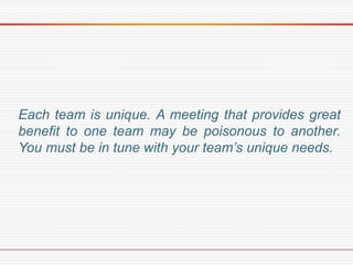 Each team is unique. A meeting that provides great
benefit to one team may be poisonous to another.
You must be in tune with your team’s unique needs.
 