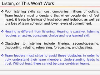 Listen, or This Won’t Work
 Poor listening skills can cost companies millions of dollars.
Team leaders must understand that when people do not feel
heard, it leads to feelings of frustration and isolation, as well as
to a loss of team cohesion and lower levels of commitment.
 Hearing is different from listening. Hearing is passive; listening
requires an active, conscious choice and is a learned skill.
 Obstacles to listening include filtering, second-guessing,
discounting, relating, rehearsing, forecasting, and placating.
 Team leaders must strive to avoid these obstacles in order to
truly understand their team members. Understanding leads to
trust. Without trust, there cannot be passion-driven teams.
 