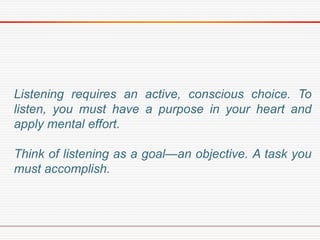 Listening requires an active, conscious choice. To
listen, you must have a purpose in your heart and
apply mental effort.
Think of listening as a goal—an objective. A task you
must accomplish.
 