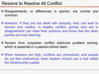 Resolve to Resolve All Conflict
 Disagreements, or differences in opinion, are normal and
common.
 However, if they are not dealt with properly, they can lead to
tension and conflict. In healthy conflict, parties who are in
disagreement can state their opinions and know that the other
parties are truly listening.
 Tension from unspoken conflict obstructs problem solving,
which is essential in a passion-driven team.
 When tensions are high, conflicts are unresolved, and people
do not feel understood, team leaders should use a tool called
the Relationship Ladder.
 