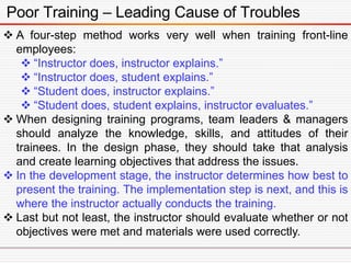 Poor Training – Leading Cause of Troubles
 A four-step method works very well when training front-line
employees:
 “Instructor does, instructor explains.”
 “Instructor does, student explains.”
 “Student does, instructor explains.”
 “Student does, student explains, instructor evaluates.”
 When designing training programs, team leaders & managers
should analyze the knowledge, skills, and attitudes of their
trainees. In the design phase, they should take that analysis
and create learning objectives that address the issues.
 In the development stage, the instructor determines how best to
present the training. The implementation step is next, and this is
where the instructor actually conducts the training.
 Last but not least, the instructor should evaluate whether or not
objectives were met and materials were used correctly.
 