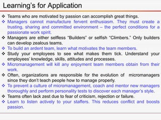 Learning’s for Application
 Teams who are motivated by passion can accomplish great things.
 Managers cannot manufacture fervent enthusiasm. They must create a
trusting, sharing and committed environment – the perfect conditions for a
passionate work spirit.
 Managers are either selfless “Builders” or selfish “Climbers.” Only builders
can develop zealous teams.
 To build an ardent team, learn what motivates the team members.
 Study your employees to see what makes them tick. Understand your
employees’ knowledge, skills, attitudes and processes.
 Micromanagement will kill any enjoyment team members obtain from their
work.
 Often, organizations are responsible for the evolution of micromanagers
since they don’t teach people how to manage properly.
 To prevent a culture of micromanagement, coach and mentor new managers
thoroughly and perform personality tests to discover each manager’s style.
 Teams often lack zest due to fear of criticism, rejection or failure.
 Learn to listen actively to your staffers. This reduces conflict and boosts
passion.
 