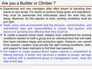 Are you a Builder or Climber ?
 Experienced and new managers alike often dream of elevating their
teams to new levels. For teams to achieve these goals and aspirations,
they must be passionate and enthusiastic about the work they are
doing. Moreover, for this passion to exist, working conditions must be
just right.
 Sadly, many work environments lack the structure, communication, and
well-defined roles and responsibilities to nurture that passion, and
teams end up being less effective than they could be.
 To create a passion-driven team, leaders must understand the working
conditions needed on both a group and an individual level that will make
their team members happy and productive again. However, one cannot
force passion. Leaders must provide the right working conditions, tools,
and support for team members to find their own passions.
 For leaders to create passion-driven teams requires a commitment to
lifelong learning. A leader who becomes a student of people, perhaps
by working with a mastermind group or management coach, does the
best at this task.
 