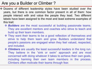 Are you a Builder or Climber ?
 Dozens of different leadership styles have been studied over the
years, but there is one common factor present in all of them: how
people interact with and value the people they lead. Two different
labels have been assigned to the most and least extreme examples of
this trait:
 Builders are the most successful at building passionate teams.
They are excellent mentors and coaches who strive to teach and
build up their team members.
 They want their teams to be a good reflection of themselves and
strive to help them learn and grow. Builders understand that
people’s passions are engaged when they feel valued, respected,
and included.
 Climbers are usually the least successful leaders in the long run.
They believe in the “sink or swim” approach and are most
concerned with doing whatever it takes to achieve their own goals,
including harming their own team members in the process.
Climbers often motivate their teams through fear.
 