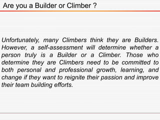 Are you a Builder or Climber ?
Unfortunately, many Climbers think they are Builders.
However, a self-assessment will determine whether a
person truly is a Builder or a Climber. Those who
determine they are Climbers need to be committed to
both personal and professional growth, learning, and
change if they want to reignite their passion and improve
their team building efforts.
 