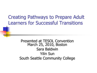 Creating Pathways to Prepare Adult
Learners for Successful Transitions


      Presented at TESOL Convention
          March 25, 2010, Boston
               Sara Baldwin
                 Yilin Sun
     South Seattle Community College
 