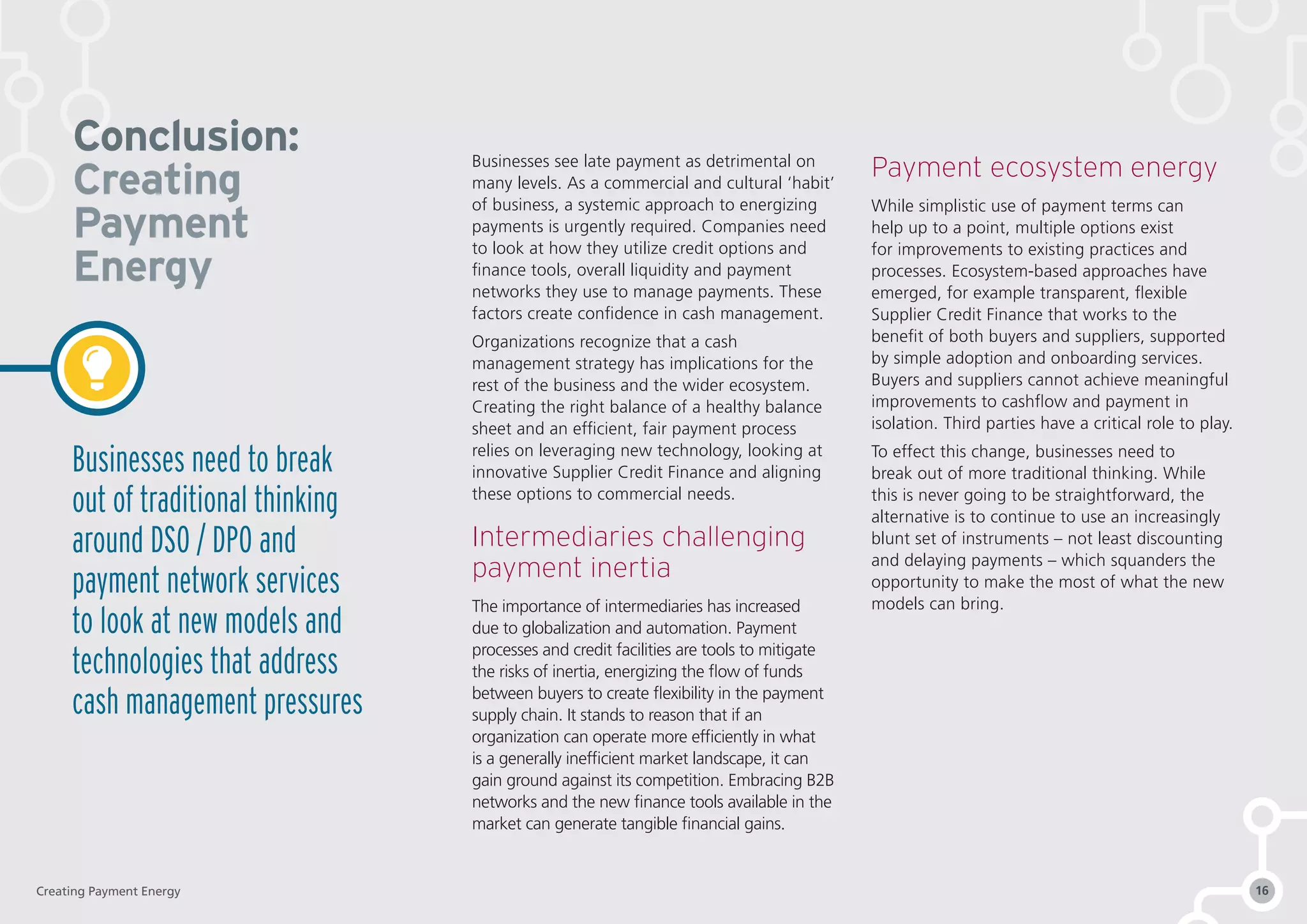 Businesses see late payment as detrimental on
many levels. As a commercial and cultural ‘habit’
of business, a systemic approach to energizing
payments is urgently required. Companies need
to look at how they utilize credit options and
finance tools, overall liquidity and payment
networks they use to manage payments. These
factors create confidence in cash management.
Organizations recognize that a cash
management strategy has implications for the
rest of the business and the wider ecosystem.
Creating the right balance of a healthy balance
sheet and an efficient, fair payment process
relies on leveraging new technology, looking at
innovative Supplier Credit Finance and aligning
these options to commercial needs.
Intermediaries challenging
payment inertia
The importance of intermediaries has increased
due to globalization and automation. Payment
processes and credit facilities are tools to mitigate
the risks of inertia, energizing the flow of funds
between buyers to create flexibility in the payment
supply chain. It stands to reason that if an
organization can operate more efficiently in what
is a generally inefficient market landscape, it can
gain ground against its competition. Embracing B2B
networks and the new finance tools available in the
market can generate tangible financial gains.
Payment ecosystem energy
While simplistic use of payment terms can
help up to a point, multiple options exist
for improvements to existing practices and
processes. Ecosystem-based approaches have
emerged, for example transparent, flexible
Supplier Credit Finance that works to the
benefit of both buyers and suppliers, supported
by simple adoption and onboarding services.
Buyers and suppliers cannot achieve meaningful
improvements to cashflow and payment in
isolation. Third parties have a critical role to play.
To effect this change, businesses need to
break out of more traditional thinking. While
this is never going to be straightforward, the
alternative is to continue to use an increasingly
blunt set of instruments – not least discounting
and delaying payments – which squanders the
opportunity to make the most of what the new
models can bring.
Conclusion:
Creating
Payment
Energy
Businesses need to break
out of traditional thinking
around DSO / DPO and
payment network services
to look at new models and
technologies that address
cash management pressures
Creating Payment Energy 16
 