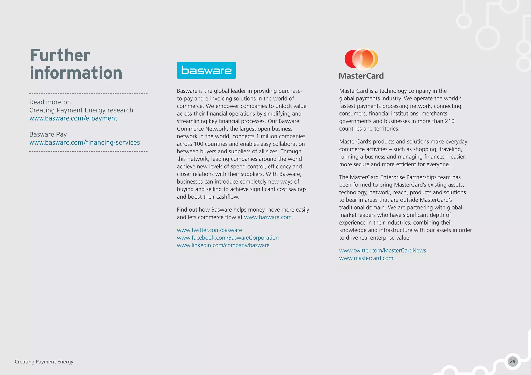 Further
information
Basware is the global leader in providing purchase-
to-pay and e-invoicing solutions in the world of
commerce. We empower companies to unlock value
across their financial operations by simplifying and
streamlining key financial processes. Our Basware
Commerce Network, the largest open business
network in the world, connects 1 million companies
across 100 countries and enables easy collaboration
between buyers and suppliers of all sizes. Through
this network, leading companies around the world
achieve new levels of spend control, efficiency and
closer relations with their suppliers. With Basware,
businesses can introduce completely new ways of
buying and selling to achieve significant cost savings
and boost their cashflow.
Find out how Basware helps money move more easily
and lets commerce flow at www.basware.com.
www.twitter.com/basware
www.facebook.com/BaswareCorporation
www.linkedin.com/company/basware
MasterCard is a technology company in the
global payments industry. We operate the world’s
fastest payments processing network, connecting
consumers, financial institutions, merchants,
governments and businesses in more than 210
countries and territories.
MasterCard’s products and solutions make everyday
commerce activities – such as shopping, traveling,
running a business and managing finances – easier,
more secure and more efficient for everyone.
The MasterCard Enterprise Partnerships team has
been formed to bring MasterCard’s existing assets,
technology, network, reach, products and solutions
to bear in areas that are outside MasterCard’s
traditional domain. We are partnering with global
market leaders who have significant depth of
experience in their industries, combining their
knowledge and infrastructure with our assets in order
to drive real enterprise value.
www.twitter.com/MasterCardNews
www.mastercard.com
Read more on
Creating Payment Energy research
www.basware.com/e-payment
Basware Pay
www.basware.com/financing-services
Creating Payment Energy 29
 