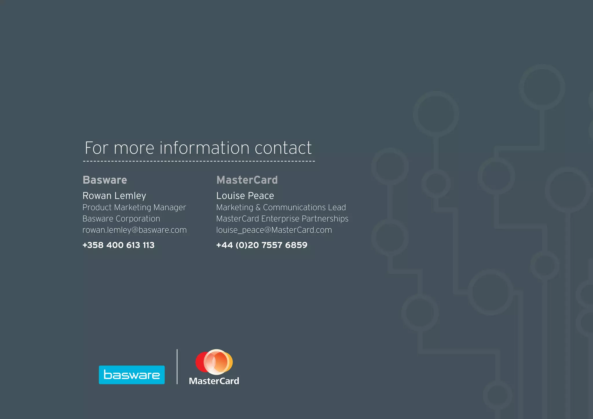 For more information contact
MasterCard
Louise Peace
Marketing  Communications Lead
MasterCard Enterprise Partnerships
louise_peace@MasterCard.com
+44 (0)20 7557 6859
Basware
Rowan Lemley
Product Marketing Manager
Basware Corporation
rowan.lemley@basware.com
+358 400 613 113
 