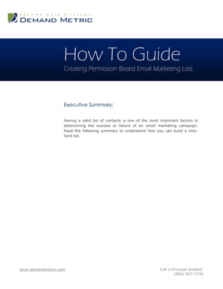 How To Guide
                   Creating Permission Based Email Marketing Lists




                   Executive Summary:

                   Having a solid list of contacts is one of the most important factors in
                   determining the success or failure of an email marketing campaign.
                   Read the following summary to understand how you can build a rock-
                   hard list.




www.demandmetric.com                                                 Call a Principal Analyst:
                                                                             (866) 947-7744
 