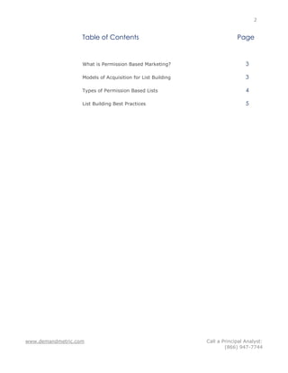 2


                   Table of Contents                                      Page


                   What is Permission Based Marketing?                        3

                   Models of Acquisition for List Building                    3

                   Types of Permission Based Lists                            4

                   List Building Best Practices                               5




www.demandmetric.com                                         Call a Principal Analyst:
                                                                     (866) 947-7744
 