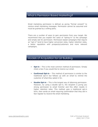 3




                   What is Permission Based Marketing?


                   Email marketing permission is defined as giving “formal consent” to
                   receive email marketing messages. Permission cannot be assumed and
                   must be granted by a willing party.



                   There are a number of ways to gain permission from your target. We
                   recommend that you explain the value of “opting-in” to the campaign
                   and simply ask for permission. Permission based campaigns that require
                   an “opt-in” tend to have higher conversion rates, higher retention rates,
                   a better reputation with prospects/customers and more relevant
                   campaigns.




                   Models of Acquisition for List Building


                          Opt-in – This is the most common method of permission. Simply
                           check a box if you would like to receive our email.

                          Confirmed Opt-in – This method of permission is similar to the
                           traditional opt-in but follows up with an email to remind the
                           customer of what they opted in for.

                          Double Opt-in – This is the longest way of obtaining permission.
                           However, by using a double opt-in, the recipient is giving you
                           strong permission to email him/her and this often results in
                           higher retention rates. This method uses a traditional opt-in
                           form, then sends an email requiring confirmation that they did in
                           fact register to receive the email marketing.




www.demandmetric.com                                                   Call a Principal Analyst:
                                                                               (866) 947-7744
 