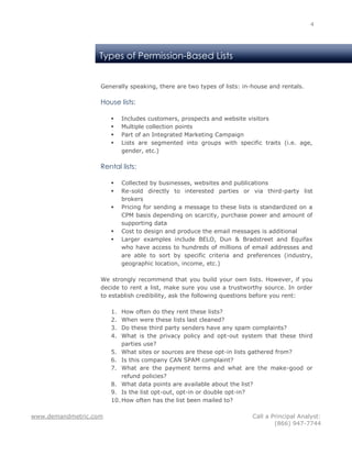 4




                   Types of Permission-Based Lists


                   Generally speaking, there are two types of lists: in-house and rentals.

                   House lists:

                           Includes customers, prospects and website visitors
                           Multiple collection points
                           Part of an Integrated Marketing Campaign
                           Lists are segmented into groups with specific traits (i.e. age,
                            gender, etc.)

                   Rental lists:

                           Collected by businesses, websites and publications
                           Re-sold directly to interested parties or via third-party list
                            brokers
                           Pricing for sending a message to these lists is standardized on a
                            CPM basis depending on scarcity, purchase power and amount of
                            supporting data
                           Cost to design and produce the email messages is additional
                           Larger examples include BELO, Dun & Bradstreet and Equifax
                            who have access to hundreds of millions of email addresses and
                            are able to sort by specific criteria and preferences (industry,
                            geographic location, income, etc.)

                   We strongly recommend that you build your own lists. However, if you
                   decide to rent a list, make sure you use a trustworthy source. In order
                   to establish credibility, ask the following questions before you rent:

                       1.  How often do they rent these lists?
                       2.  When were these lists last cleaned?
                       3.  Do these third party senders have any spam complaints?
                       4.  What is the privacy policy and opt-out system that these third
                           parties use?
                       5. What sites or sources are these opt-in lists gathered from?
                       6. Is this company CAN SPAM complaint?
                       7. What are the payment terms and what are the make-good or
                           refund policies?
                       8. What data points are available about the list?
                       9. Is the list opt-out, opt-in or double opt-in?
                       10. How often has the list been mailed to?

www.demandmetric.com                                                    Call a Principal Analyst:
                                                                                (866) 947-7744
 