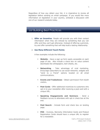 5


                   Regardless of how you obtain your list, it is imperative to review all
                   legislation before sending an email campaign. If you would like more
                   information on legislation in your country, schedule a discussion with
                   one of our research analysts today.




                   List Building Best Practices


                       1. Offer an Incentive: People will provide you with their contact
                          information when they are enticed by something that you can
                          offer and they can’t get otherwise. Instead of offering a gimmick,
                          try and offer something that will help build a lasting relationship.

                       2. Use Many Different Touch Points:

                          A few examples include the following:

                                 Website - Have a sign up form easily accessible on each
                                  page of site. Also include a check box on value content
                                  downloads like whitepapers, tech sheets, etc.

                                 Networking - Take advantage of viral marketing.
                                  Encourage subscribers to use social networks, widgets and
                                  “send to a friend” options located on all email
                                  communications.

                                 Events and Tradeshows - Obtain permission from booth
                                  visitors.

                                 Post Cards - Offer additional incentives to customers who
                                  opt-in to your newsletter after receiving a post card with a
                                  unique URL.

                                 Speaking Engagements and Seminars - Send a
                                  feedback survey to attendees with opt-in check box at the
                                  end.

                                 Paid Search - Include form and check box on landing
                                  page.

                                 POS - Invoices, Warranty Information Cards and Product
                                  Registration Cards should have a unique URL to register
                                  for a newsletter.
www.demandmetric.com                                                 Call a Principal Analyst:
                                                                             (866) 947-7744
 