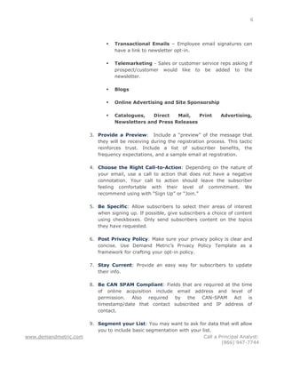 6




                                 Transactional Emails – Employee email signatures can
                                  have a link to newsletter opt-in.

                                 Telemarketing - Sales or customer service reps asking if
                                  prospect/customer would like to be added to the
                                  newsletter.

                                 Blogs

                                 Online Advertising and Site Sponsorship

                                 Catalogues,   Direct   Mail,   Print         Advertising,
                                  Newsletters and Press Releases

                       3. Provide a Preview: Include a “preview” of the message that
                          they will be receiving during the registration process. This tactic
                          reinforces trust. Include a list of subscriber benefits, the
                          frequency expectations, and a sample email at registration.

                       4. Choose the Right Call-to-Action: Depending on the nature of
                          your email, use a call to action that does not have a negative
                          connotation. Your call to action should leave the subscriber
                          feeling comfortable with their level of commitment. We
                          recommend using with “Sign Up” or “Join.”

                       5. Be Specific: Allow subscribers to select their areas of interest
                          when signing up. If possible, give subscribers a choice of content
                          using checkboxes. Only send subscribers content on the topics
                          they have requested.

                       6. Post Privacy Policy: Make sure your privacy policy is clear and
                          concise. Use Demand Metric’s Privacy Policy Template as a
                          framework for crafting your opt-in policy.

                       7. Stay Current: Provide an easy way for subscribers to update
                          their info.

                       8. Be CAN SPAM Compliant: Fields that are required at the time
                          of online acquisition include email address and level of
                          permission.  Also required   by  the CAN-SPAM       Act   is
                          timestamp/date that contact subscribed and IP address of
                          contact.

                       9. Segment your List: You may want to ask for data that will allow
                          you to include basic segmentation with your list.
www.demandmetric.com                                                   Call a Principal Analyst:
                                                                               (866) 947-7744
 