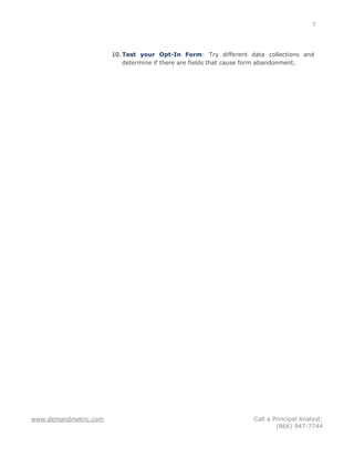 7




                       10. Test your Opt-In Form: Try different data collections and
                           determine if there are fields that cause form abandonment.




www.demandmetric.com                                              Call a Principal Analyst:
                                                                          (866) 947-7744
 