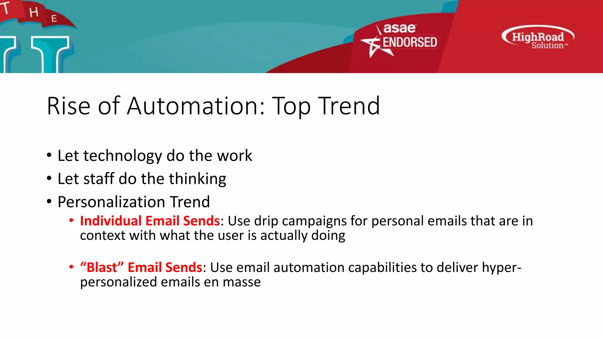 Rise of Automation: Top Trend
• Let technology do the work
• Let staff do the thinking
• Personalization Trend
• Individual Email Sends: Use drip campaigns for personal emails that are in
context with what the user is actually doing
• “Blast” Email Sends: Use email automation capabilities to deliver hyper-
personalized emails en masse
 