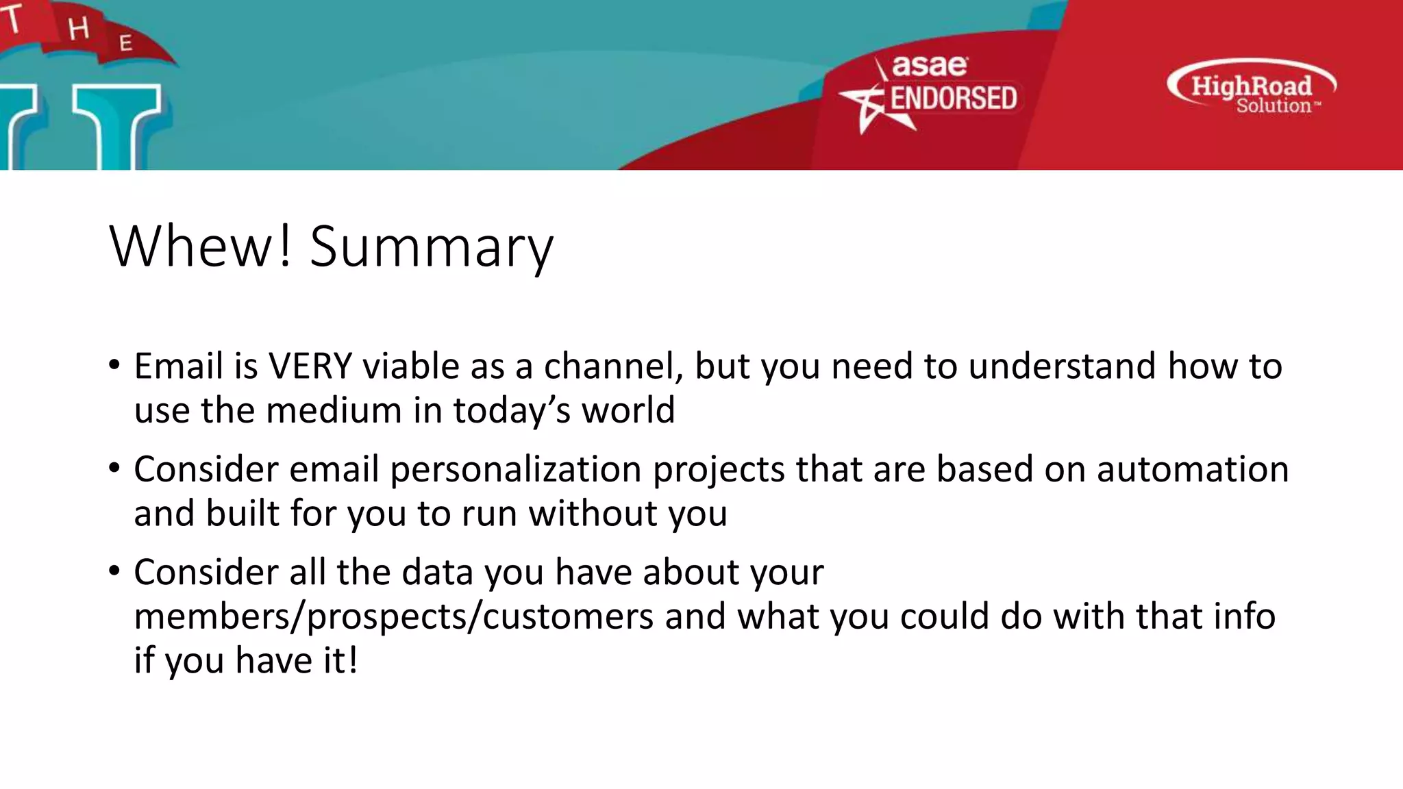 Whew! Summary
• Email is VERY viable as a channel, but you need to understand how to
use the medium in today’s world
• Consider email personalization projects that are based on automation
and built for you to run without you
• Consider all the data you have about your
members/prospects/customers and what you could do with that info
if you have it!
 