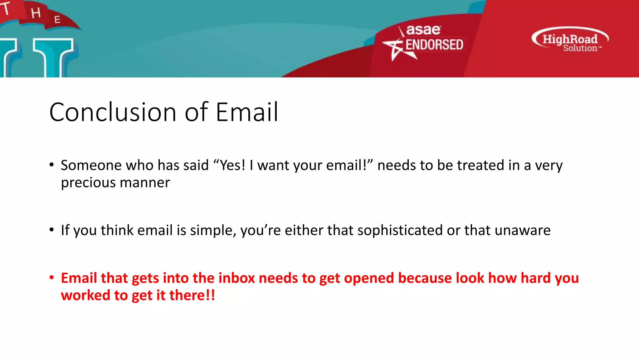 Conclusion of Email
• Someone who has said “Yes! I want your email!” needs to be treated in a very
precious manner
• If you think email is simple, you’re either that sophisticated or that unaware
• Email that gets into the inbox needs to get opened because look how hard you
worked to get it there!!
 
