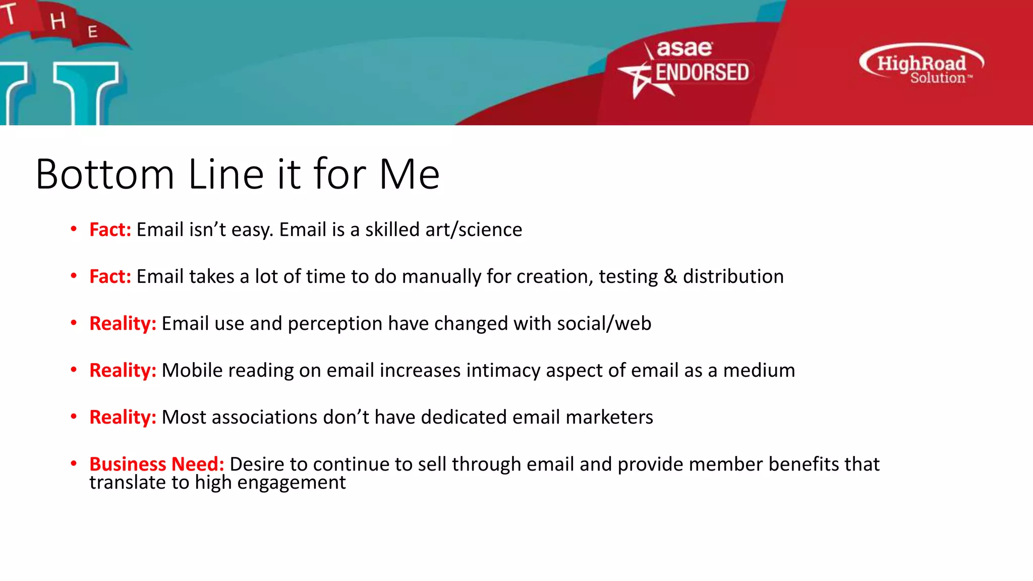 Bottom Line it for Me
• Fact: Email isn’t easy. Email is a skilled art/science
• Fact: Email takes a lot of time to do manually for creation, testing & distribution
• Reality: Email use and perception have changed with social/web
• Reality: Mobile reading on email increases intimacy aspect of email as a medium
• Reality: Most associations don’t have dedicated email marketers
• Business Need: Desire to continue to sell through email and provide member benefits that
translate to high engagement
 