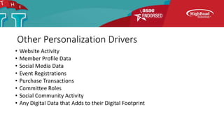 Other Personalization Drivers
• Website Activity
• Member Profile Data
• Social Media Data
• Event Registrations
• Purchase Transactions
• Committee Roles
• Social Community Activity
• Any Digital Data that Adds to their Digital Footprint
 