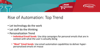 Rise of Automation: Top Trend
• Let technology do the work
• Let staff do the thinking
• Personalization Trend
• Individual Email Sends: Use drip campaigns for personal emails that are in
context with what the user is actually doing
• “Blast” Email Sends: Use email automation capabilities to deliver hyper-
personalized emails en masse
 