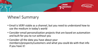 Whew! Summary
• Email is VERY viable as a channel, but you need to understand how to
use the medium in today’s world
• Consider email personalization projects that are based on automation
and built for you to run without you
• Consider all the data you have about your
members/prospects/customers and what you could do with that info
if you have it!
 