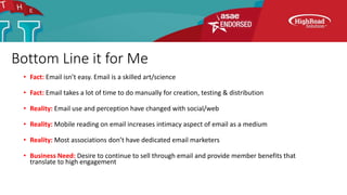 Bottom Line it for Me
• Fact: Email isn’t easy. Email is a skilled art/science
• Fact: Email takes a lot of time to do manually for creation, testing & distribution
• Reality: Email use and perception have changed with social/web
• Reality: Mobile reading on email increases intimacy aspect of email as a medium
• Reality: Most associations don’t have dedicated email marketers
• Business Need: Desire to continue to sell through email and provide member benefits that
translate to high engagement
 