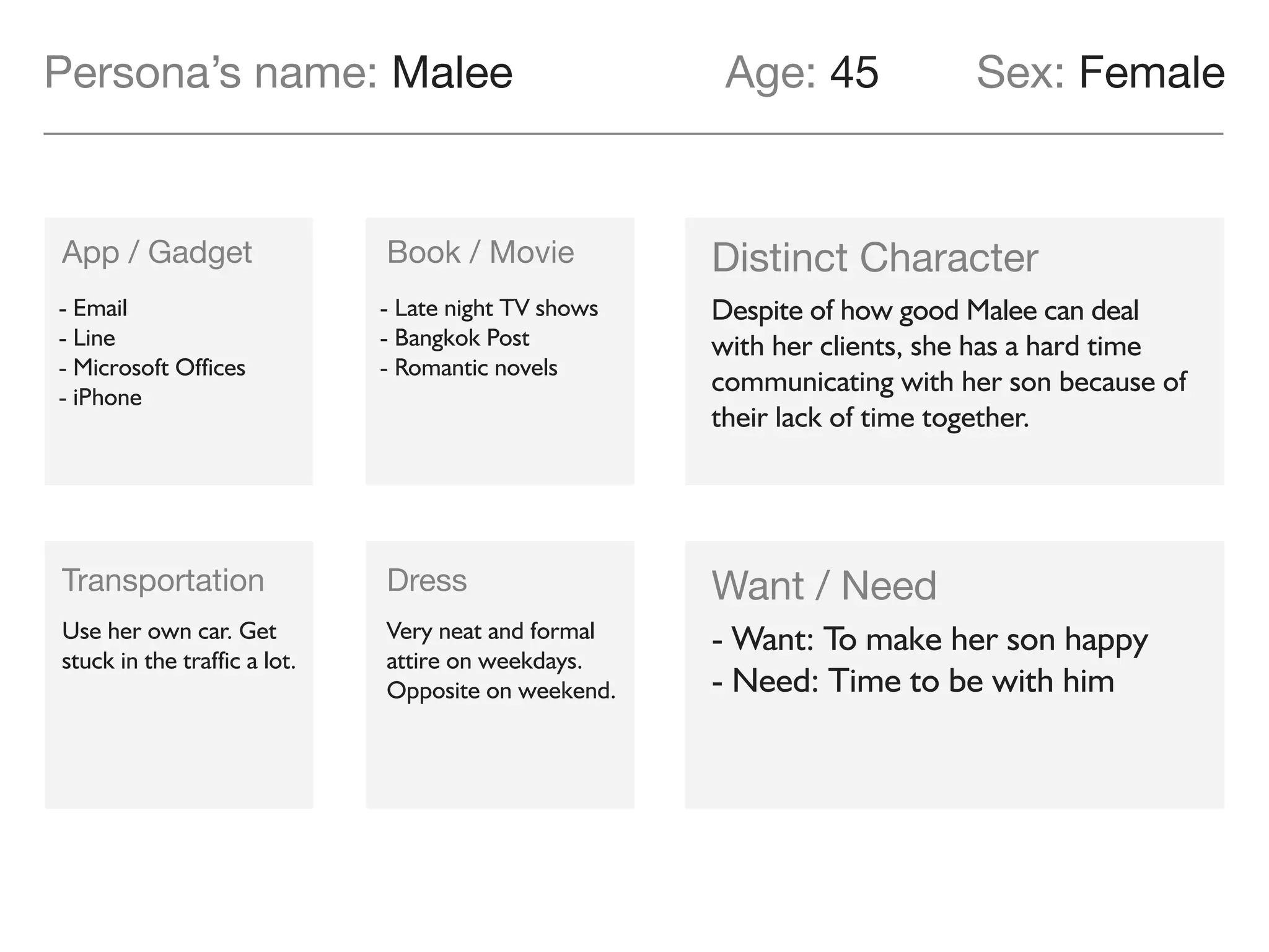 App / Gadget Book / Movie
Transportation Dress
Desire
Pain point
Malee has a hard time communicating
with her son because of their lack of
time together.
Very neat and formal
attire on weekdays.
Opposite on weekend.
Use her own car. Get
stuck in the traffic a lot.
- Email
- Line
- Microsoft Offices
- iPhone
- Late night TV shows
- Bangkok Post
- Romantic novels
Malee wants Pangpong to be the best
student among his classmates, so she
can be proud as a mother.
Persona’s name: Malee Age: 46 Sex: Female
 