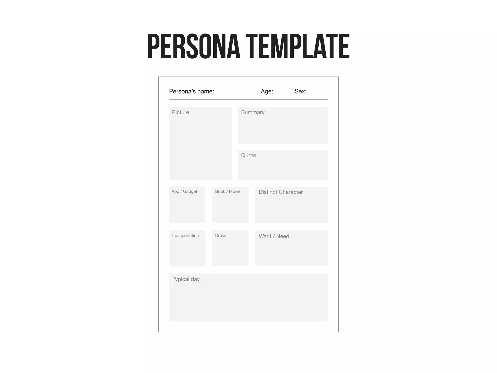 PersonaTemplate
Persona’s name: Age:
Picture Summary
Quote
Typical day
App / Gadget
Sex:
Book / Movie
Transportation Dress
Desire
Pain Point
 