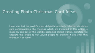 Creating Photo Christmas Card Ideas
Here you find the world's most delightful precisely collected christmas
card considerations, the musings which are indicated in this article is
made by one out of the world's acclaimed skilled worker, therefore we
circulate this article to our valued people to examine it and after that
endeavor it at home.
 