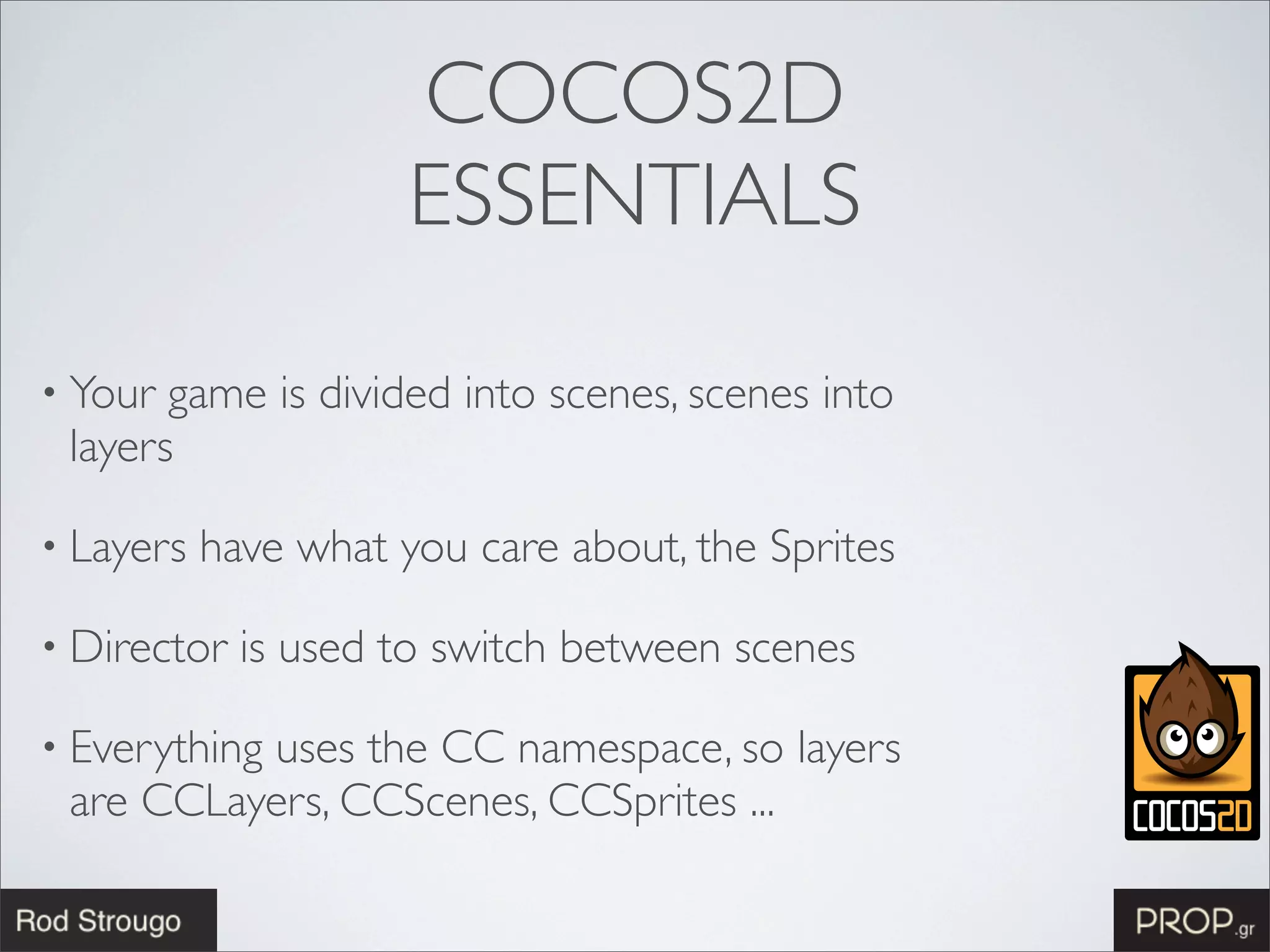 COCOS2D
                      ESSENTIALS

• Your game is divided into scenes, scenes into
 layers

• Layers   have what you care about, the Sprites

• Director   is used to switch between scenes

• Everything
          uses the CC namespace, so layers
 are CCLayers, CCScenes, CCSprites ...
 