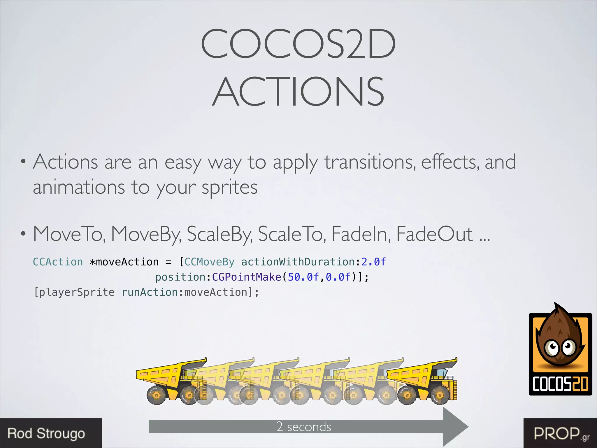 COCOS2D
                           ACTIONS
• Actionsare an easy way to apply transitions, effects, and
 animations to your sprites

• MoveTo, MoveBy, ScaleBy, ScaleTo, FadeIn, FadeOut         ...
 CCAction *moveAction = [CCMoveBy actionWithDuration:2.0f
                    position:CGPointMake(50.0f,0.0f)];
 [playerSprite runAction:moveAction];




                                       2 seconds
 