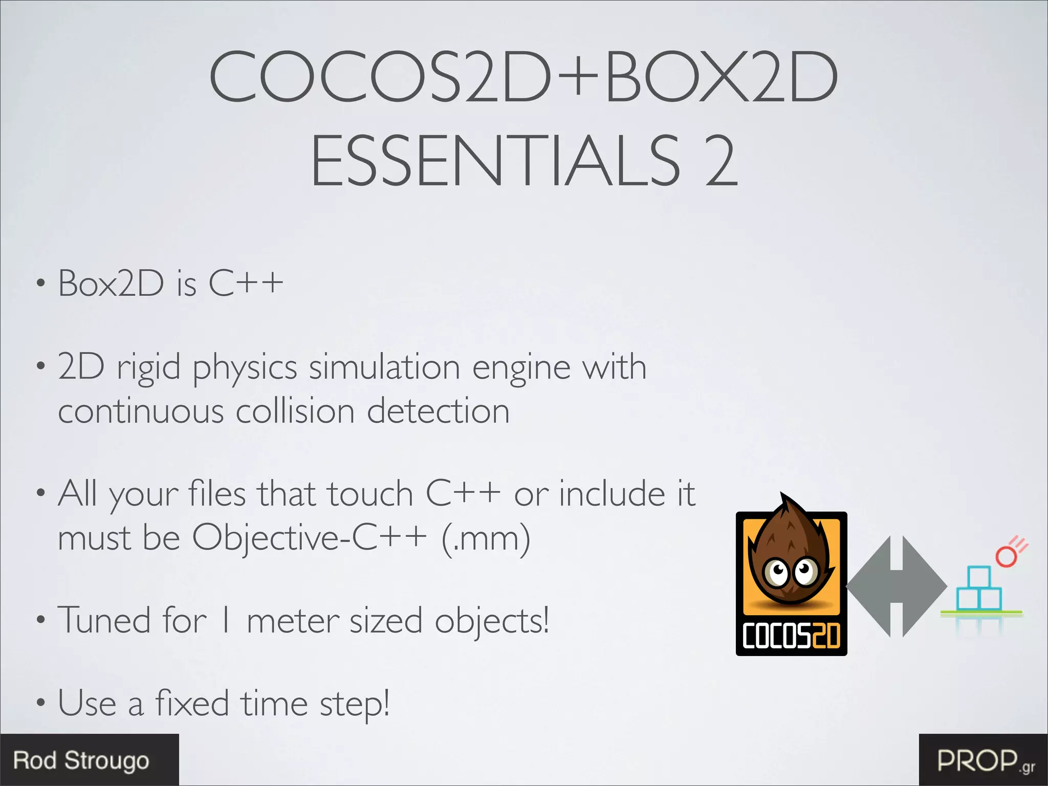 COCOS2D+BOX2D
               ESSENTIALS 2
• Box2D    is C++

• 2Drigid physics simulation engine with
 continuous collision detection

• All
   your ﬁles that touch C++ or include it
 must be Objective-C++ (.mm)

• Tuned   for 1 meter sized objects!

• Use   a ﬁxed time step!
 