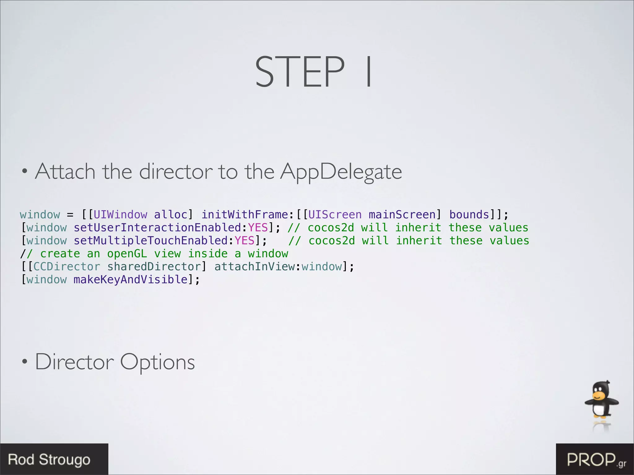 STEP 1

• Attach    the director to the AppDelegate
window = [[UIWindow alloc] initWithFrame:[[UIScreen mainScreen] bounds]];
[window setUserInteractionEnabled:YES];!// cocos2d will inherit these values
[window setMultipleTouchEnabled:YES];   // cocos2d will inherit these values
// create an openGL view inside a window
[[CCDirector sharedDirector] attachInView:window];!
[window makeKeyAndVisible];! !




• Director    Options
 