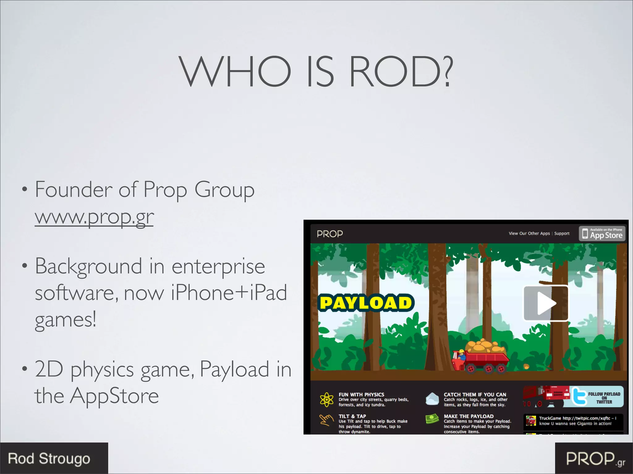 WHO IS ROD?

• Founder
        of Prop Group
 www.prop.gr

• Background in enterprise
 software, now iPhone+iPad
 games!

• 2D physics game, Payload in
 the AppStore
 