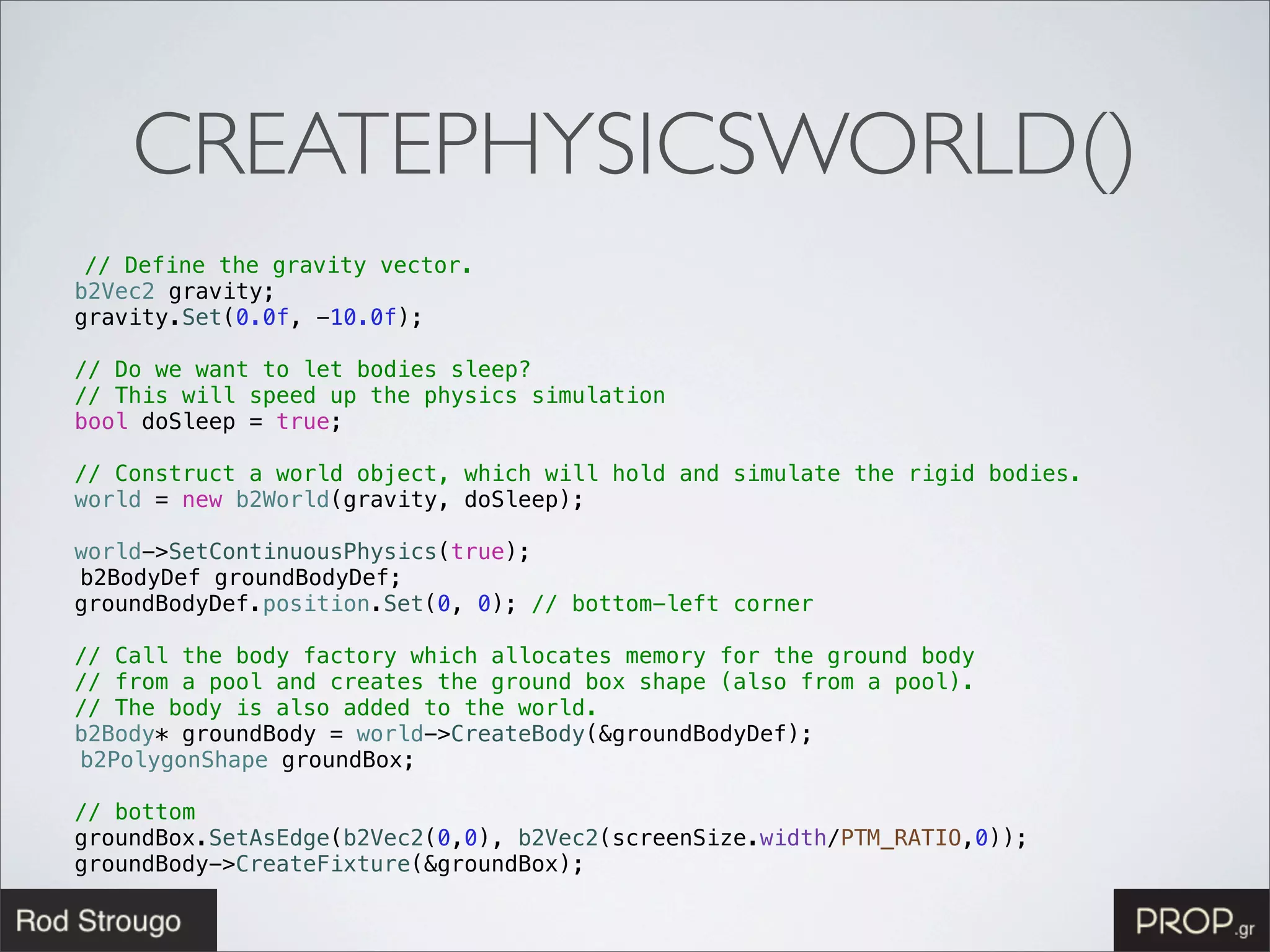 CREATEPHYSICSWORLD()
   // Define the gravity vector.
! b2Vec2 gravity;
! gravity.Set(0.0f, -10.0f);
!
! // Do we want to let bodies sleep?
! // This will speed up the physics simulation
! bool doSleep = true;
!
! // Construct a world object, which will hold and simulate the rigid bodies.
! world = new b2World(gravity, doSleep);
!
! world->SetContinuousPhysics(true);
  b2BodyDef groundBodyDef;
! groundBodyDef.position.Set(0, 0); // bottom-left corner
!
! // Call the body factory which allocates memory for the ground body
! // from a pool and creates the ground box shape (also from a pool).
! // The body is also added to the world.
! b2Body* groundBody = world->CreateBody(&groundBodyDef);
  b2PolygonShape groundBox;! !
!
! // bottom
! groundBox.SetAsEdge(b2Vec2(0,0), b2Vec2(screenSize.width/PTM_RATIO,0));
! groundBody->CreateFixture(&groundBox);
 