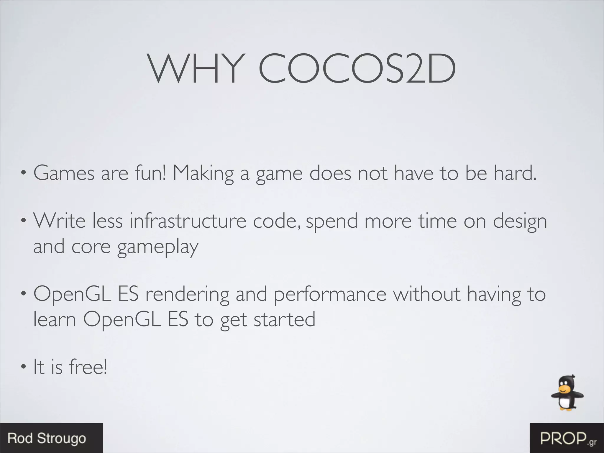 WHY COCOS2D

• Games       are fun! Making a game does not have to be hard.

• Write less infrastructure code, spend more time on design
  and core gameplay

• OpenGL  ES rendering and performance without having to
  learn OpenGL ES to get started

• It   is free!
 